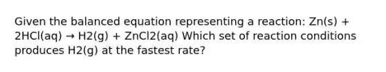 Given the balanced equation representing a reaction: Zn(s) + 2HCl(aq) → H2(g) + ZnCl2(aq) Which set of reaction conditions produces H2(g) at the fastest rate?