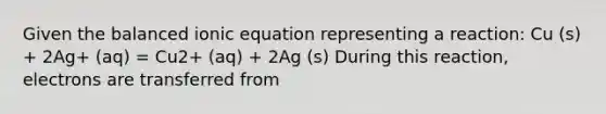 Given the balanced ionic equation representing a reaction: Cu (s) + 2Ag+ (aq) = Cu2+ (aq) + 2Ag (s) During this reaction, electrons are transferred from