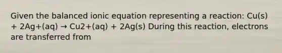 Given the balanced ionic equation representing a reaction: Cu(s) + 2Ag+(aq) → Cu2+(aq) + 2Ag(s) During this reaction, electrons are transferred from