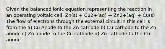 Given the balanced ionic equation representing the reaction in an operating voltaic cell: Zn(s) + Cu2+(aq) → Zn2+(aq) + Cu(s) The flow of electrons through the external circuit in this cell is from the a) Cu Anode to the Zn cathode b) Cu cathode to the Zn anode c) Zn anode to the Cu cathode d) Zn cathode to the Cu anode