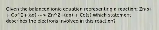 Given the balanced ionic equation representing a reaction: Zn(s) + Co^2+(aq) ---> Zn^2+(aq) + Co(s) Which statement describes the electrons involved in this reaction?