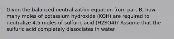 Given the balanced neutralization equation from part B, how many moles of potassium hydroxide (KOH) are required to neutralize 4.5 moles of sulfuric acid (H2SO4)? Assume that the sulfuric acid completely dissociates in water