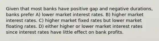 Given that most banks have positive gap and negative durations, banks prefer A) lower market interest rates. B) higher market interest rates. C) higher market fixed rates but lower market floating rates. D) either higher or lower market interest rates since interest rates have little effect on bank profits.