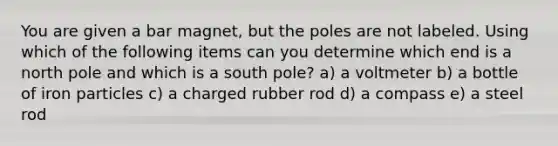 You are given a bar magnet, but the poles are not labeled. Using which of the following items can you determine which end is a north pole and which is a south pole? a) a voltmeter b) a bottle of iron particles c) a charged rubber rod d) a compass e) a steel rod