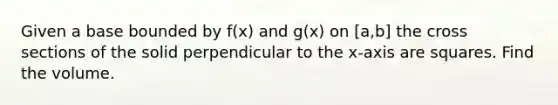 Given a base bounded by f(x) and g(x) on [a,b] the cross sections of the solid perpendicular to the x-axis are squares. Find the volume.