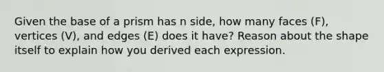 Given the base of a prism has n side, how many faces (F), vertices (V), and edges (E) does it have? Reason about the shape itself to explain how you derived each expression.