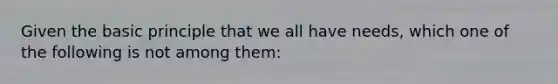 Given the basic principle that we all have needs, which one of the following is not among them: