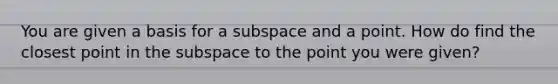 You are given a basis for a subspace and a point. How do find the closest point in the subspace to the point you were given?