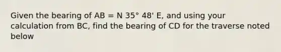 Given the bearing of AB = N 35° 48' E, and using your calculation from BC, find the bearing of CD for the traverse noted below