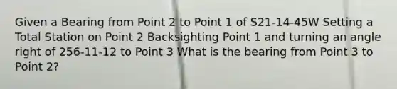 Given a Bearing from Point 2 to Point 1 of S21-14-45W Setting a Total Station on Point 2 Backsighting Point 1 and turning an angle right of 256-11-12 to Point 3 What is the bearing from Point 3 to Point 2?