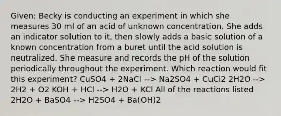 Given: Becky is conducting an experiment in which she measures 30 ml of an acid of unknown concentration. She adds an indicator solution to it, then slowly adds a basic solution of a known concentration from a buret until the acid solution is neutralized. She measure and records the pH of the solution periodically throughout the experiment. Which reaction would fit this experiment? CuSO4 + 2NaCl --> Na2SO4 + CuCl2 2H2O --> 2H2 + O2 KOH + HCl --> H2O + KCl All of the reactions listed 2H2O + BaSO4 --> H2SO4 + Ba(OH)2