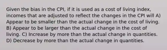 Given the bias in the CPI, if it is used as a cost of living index, incomes that are adjusted to reflect the changes in the CPI will A) Appear to be smaller than the actual change in the cost of living. B) Appear to be larger than the actual change in the cost of living. C) Increase by more than the actual change in quantities. D) Decrease by more than the actual change in quantities.