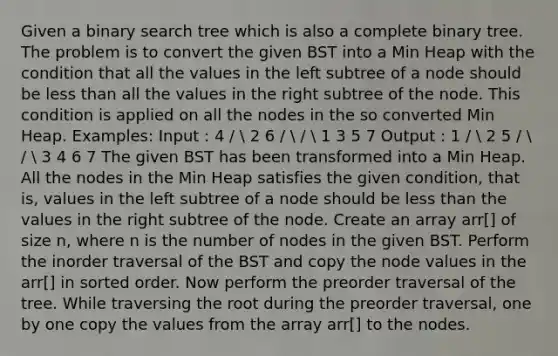 Given a binary search tree which is also a complete binary tree. The problem is to convert the given BST into a Min Heap with the condition that all the values in the left subtree of a node should be less than all the values in the right subtree of the node. This condition is applied on all the nodes in the so converted Min Heap. Examples: Input : 4 /  2 6 /  /  1 3 5 7 Output : 1 /  2 5 /  /  3 4 6 7 The given BST has been transformed into a Min Heap. All the nodes in the Min Heap satisfies the given condition, that is, values in the left subtree of a node should be less than the values in the right subtree of the node. Create an array arr[] of size n, where n is the number of nodes in the given BST. Perform the inorder traversal of the BST and copy the node values in the arr[] in sorted order. Now perform the preorder traversal of the tree. While traversing the root during the preorder traversal, one by one copy the values from the array arr[] to the nodes.