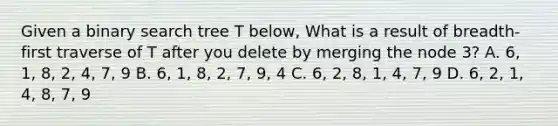 Given a binary search tree T below, What is a result of breadth-first traverse of T after you delete by merging the node 3? A. 6, 1, 8, 2, 4, 7, 9 B. 6, 1, 8, 2, 7, 9, 4 C. 6, 2, 8, 1, 4, 7, 9 D. 6, 2, 1, 4, 8, 7, 9