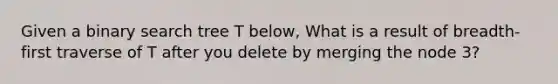 Given a binary search tree T below, What is a result of breadth-first traverse of T after you delete by merging the node 3?
