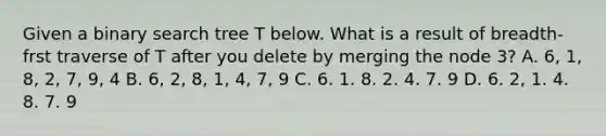 Given a binary search tree T below. What is a result of breadth-frst traverse of T after you delete by merging the node 3? A. 6, 1, 8, 2, 7, 9, 4 B. 6, 2, 8, 1, 4, 7, 9 C. 6. 1. 8. 2. 4. 7. 9 D. 6. 2, 1. 4. 8. 7. 9