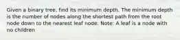 Given a binary tree, find its minimum depth. The minimum depth is the number of nodes along the shortest path from the root node down to the nearest leaf node. Note: A leaf is a node with no children