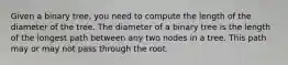 Given a binary tree, you need to compute the length of the diameter of the tree. The diameter of a binary tree is the length of the longest path between any two nodes in a tree. This path may or may not pass through the root.