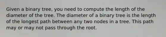 Given a binary tree, you need to compute the length of the diameter of the tree. The diameter of a binary tree is the length of the longest path between any two nodes in a tree. This path may or may not pass through the root.