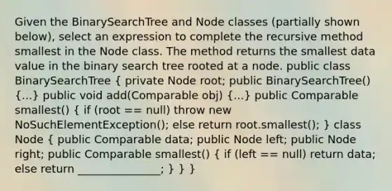 Given the BinarySearchTree and Node classes (partially shown below), select an expression to complete the recursive method smallest in the Node class. The method returns the smallest data value in the binary search tree rooted at a node. public class BinarySearchTree ( private Node root; public BinarySearchTree() {...) public void add(Comparable obj) (...) public Comparable smallest() ( if (root == null) throw new NoSuchElementException(); else return root.smallest(); ) class Node ( public Comparable data; public Node left; public Node right; public Comparable smallest() { if (left == null) return data; else return _______________; ) } }