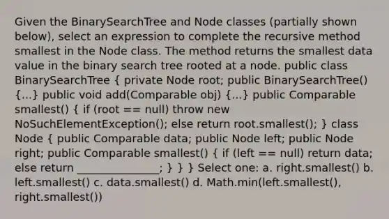 Given the BinarySearchTree and Node classes (partially shown below), select an expression to complete the recursive method smallest in the Node class. The method returns the smallest data value in the binary search tree rooted at a node. public class BinarySearchTree ( private Node root; public BinarySearchTree() {...) public void add(Comparable obj) (...) public Comparable smallest() ( if (root == null) throw new NoSuchElementException(); else return root.smallest(); ) class Node ( public Comparable data; public Node left; public Node right; public Comparable smallest() { if (left == null) return data; else return _______________; ) } } Select one: a. right.smallest() b. left.smallest() c. data.smallest() d. Math.min(left.smallest(), right.smallest())