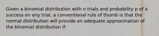 Given a binomial distribution with n trials and probability p of a success on any trial, a conventional rule of thumb is that the normal distribution will provide an adequate approximation of the binomial distribution if: