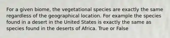 For a given biome, the vegetational species are exactly the same regardless of the geographical location. For example the species found in a desert in the United States is exactly the same as species found in the deserts of Africa. True or False