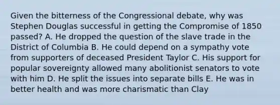 Given the bitterness of the Congressional debate, why was Stephen Douglas successful in getting the Compromise of 1850 passed? A. He dropped the question of the slave trade in the District of Columbia B. He could depend on a sympathy vote from supporters of deceased President Taylor C. His support for popular sovereignty allowed many abolitionist senators to vote with him D. He split the issues into separate bills E. He was in better health and was more charismatic than Clay