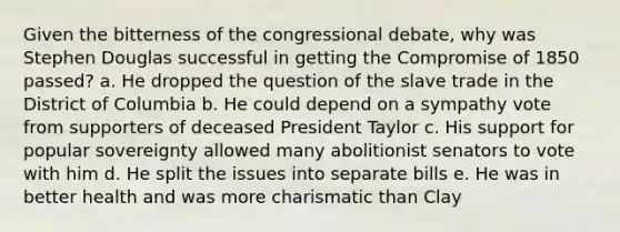 Given the bitterness of the congressional debate, why was Stephen Douglas successful in getting the Compromise of 1850 passed? a. He dropped the question of the slave trade in the District of Columbia b. He could depend on a sympathy vote from supporters of deceased President Taylor c. His support for popular sovereignty allowed many abolitionist senators to vote with him d. He split the issues into separate bills e. He was in better health and was more charismatic than Clay