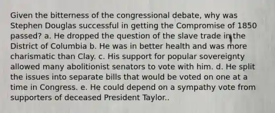 Given the bitterness of the congressional debate, why was Stephen Douglas successful in getting the Compromise of 1850 passed? a. He dropped the question of the slave trade in the District of Columbia b. He was in better health and was more charismatic than Clay. c. His support for popular sovereignty allowed many abolitionist senators to vote with him. d. He split the issues into separate bills that would be voted on one at a time in Congress. e. He could depend on a sympathy vote from supporters of deceased President Taylor..