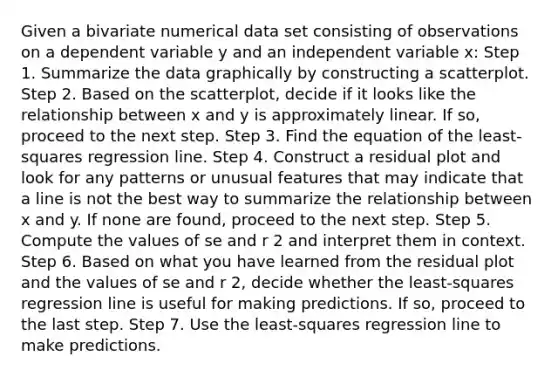 Given a bivariate numerical data set consisting of observations on a dependent variable y and an independent variable x: Step 1. Summarize the data graphically by constructing a scatterplot. Step 2. Based on the scatterplot, decide if it looks like the relationship between x and y is approximately linear. If so, proceed to the next step. Step 3. Find the equation of the least-squares regression line. Step 4. Construct a residual plot and look for any patterns or unusual features that may indicate that a line is not the best way to summarize the relationship between x and y. If none are found, proceed to the next step. Step 5. Compute the values of se and r 2 and interpret them in context. Step 6. Based on what you have learned from the residual plot and the values of se and r 2, decide whether the least-squares regression line is useful for making predictions. If so, proceed to the last step. Step 7. Use the least-squares regression line to make predictions.