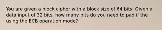 You are given a block cipher with a block size of 64 bits. Given a data input of 32 bits, how many bits do you need to pad if the using the ECB operation mode?