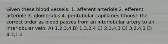 Given these blood vessels: 1. afferent arteriole 2. efferent arteriole 3. glomerulus 4. peritubular capillaries Choose the correct order as blood passes from an interlobular artery to an interlobular vein. A) 1,2,3,4 B) 1,3,2,4 C) 2,1,4,3 D) 3,2,4,1 E) 4,3,1,2
