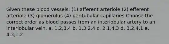 Given these blood vessels: (1) afferent arteriole (2) efferent arteriole (3) glomerulus (4) peritubular capillaries Choose the correct order as blood passes from an interlobular artery to an interlobular vein. a. 1,2,3,4 b. 1,3,2,4 c. 2,1,4,3 d. 3,2,4,1 e. 4,3,1,2