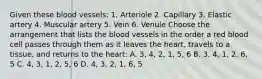 Given these blood vessels: 1. Arteriole 2. Capillary 3. Elastic artery 4. Muscular artery 5. Vein 6. Venule Choose the arrangement that lists the blood vessels in the order a red blood cell passes through them as it leaves the heart, travels to a tissue, and returns to the heart: A. 3, 4, 2, 1, 5, 6 B. 3, 4, 1, 2, 6, 5 C. 4, 3, 1, 2, 5, 6 D. 4, 3, 2, 1, 6, 5