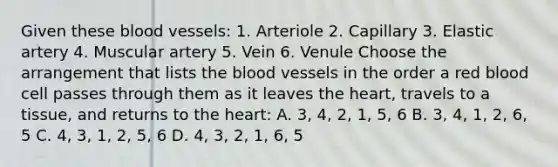 Given these blood vessels: 1. Arteriole 2. Capillary 3. Elastic artery 4. Muscular artery 5. Vein 6. Venule Choose the arrangement that lists the blood vessels in the order a red blood cell passes through them as it leaves the heart, travels to a tissue, and returns to the heart: A. 3, 4, 2, 1, 5, 6 B. 3, 4, 1, 2, 6, 5 C. 4, 3, 1, 2, 5, 6 D. 4, 3, 2, 1, 6, 5