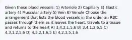 Given these blood vessels: 1) Arteriole 2) Capillary 3) Elastic artery 4) Muscular artery 5) Vein 6) Venule Choose the arrangement that lists the blood vessels in the order an RBC passes through them as it leaves the heart, travels to a tissue and returns to the heart A) 3,4,2,1,5,6 B) 3,4,1,2,6,5 C) 4,3,1,2,5,6 D) 4,3,2,1,6,5 E) 4,2,3,5,1,6