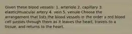 Given these blood vessels: 1. arteriole 2. capillary 3. elastic/muscular artery 4. vein 5. venule Choose the arrangement that lists the blood vessels in the order a red blood cell passes through them as it leaves the heart, travels to a tissue, and returns to the heart.