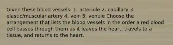 Given these blood vessels: 1. arteriole 2. capillary 3. elastic/muscular artery 4. vein 5. venule Choose the arrangement that lists the blood vessels in the order a red blood cell passes through them as it leaves the heart, travels to a tissue, and returns to the heart.