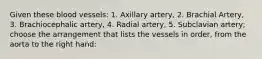 Given these blood vessels: 1. Axillary artery, 2. Brachial Artery, 3. Brachiocephalic artery, 4. Radial artery, 5. Subclavian artery; choose the arrangement that lists the vessels in order, from the aorta to the right hand: