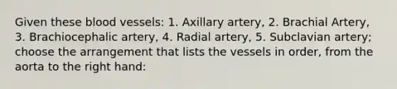 Given these blood vessels: 1. Axillary artery, 2. Brachial Artery, 3. Brachiocephalic artery, 4. Radial artery, 5. Subclavian artery; choose the arrangement that lists the vessels in order, from the aorta to the right hand: