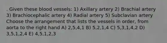 . Given these blood vessels: 1) Axillary artery 2) Brachial artery 3) Brachiocephalic artery 4) Radial artery 5) Subclavian artery Choose the arrangement that lists the vessels in order, from aorta to the right hand A) 2,5,4,1 B) 5,2,1,4 C) 5,3,1,4,2 D) 3,5,1,2,4 E) 4,5,1,2,3