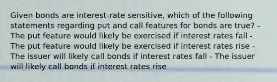 Given bonds are interest-rate sensitive, which of the following statements regarding put and call features for bonds are true? - The put feature would likely be exercised if interest rates fall - The put feature would likely be exercised if interest rates rise - The issuer will likely call bonds if interest rates fall - The issuer will likely call bonds if interest rates rise