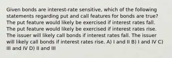 Given bonds are interest-rate sensitive, which of the following statements regarding put and call features for bonds are true? The put feature would likely be exercised if interest rates fall. The put feature would likely be exercised if interest rates rise. The issuer will likely call bonds if interest rates fall. The issuer will likely call bonds if interest rates rise. A) I and II B) I and IV C) III and IV D) II and III