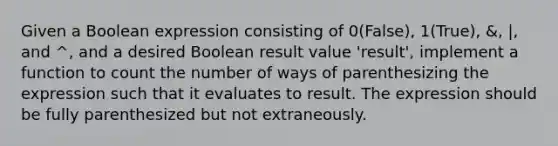 Given a Boolean expression consisting of 0(False), 1(True), &, |, and ^, and a desired Boolean result value 'result', implement a function to count the number of ways of parenthesizing the expression such that it evaluates to result. The expression should be fully parenthesized but not extraneously.