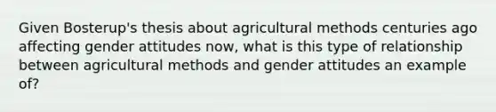 Given Bosterup's thesis about agricultural methods centuries ago affecting gender attitudes now, what is this type of relationship between agricultural methods and gender attitudes an example of?