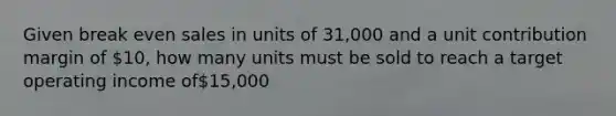 Given break even sales in units of 31,000 and a unit contribution margin of 10, how many units must be sold to reach a target operating income of15,000