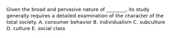 Given the broad and pervasive nature of ________, its study generally requires a detailed examination of the character of the total society. A. consumer behavior B. individualism C. subculture D. culture E. social class