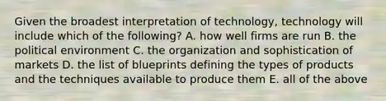 Given the broadest interpretation of​ technology, technology will include which of the​ following? A. how well firms are run B. the political environment C. the organization and sophistication of markets D. the list of blueprints defining the types of products and the techniques available to produce them E. all of the above