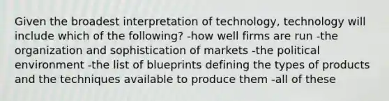 Given the broadest interpretation of technology, technology will include which of the following? -how well firms are run -the organization and sophistication of markets -the political environment -the list of blueprints defining the types of products and the techniques available to produce them -all of these